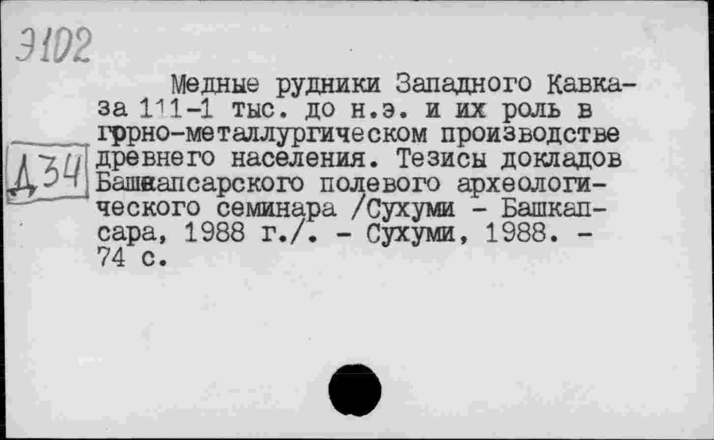 ﻿Медные рудники Западного Кавказа	1-1 тыс. до н.э. и их роль в
гррно-метадлургическом производстве древнего населения. Тезисы докладов Башвапсарского полевого археологического семинара /Сухуми - Башкап-сара, 1988 г./. - Сухуми, 1988. -74 с.